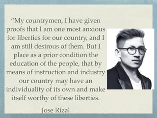 “My countrymen, I have given
proofs that I am one most anxious
for liberties for our country, and I
am still desirous of them. But I
place as a prior condition the
education of the people, that by
means of instruction and industry
our country may have an
individuality of its own and make
itself worthy of these liberties.!
Jose Rizal
 