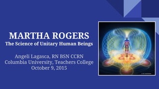 MARTHA ROGERS
The Science of Unitary Human Beings
Angeli Lagasca, RN BSN CCRN
Columbia University, Teachers College
October 9, 2015
 