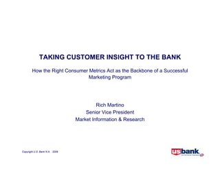 TAKING CUSTOMER INSIGHT TO THE BANK
        How the Right Consumer Metrics Act as the Backbone of a Successful
                               Marketing Program




                                         Rich Martino
                                    Senior Vice President
                                Market Information  Research




Copyright U.S. Bank N.A. 2008
 