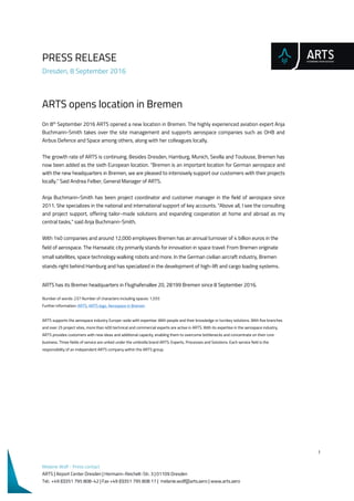 PRESS RELEASE
Dresden, 8 September 2016
1
Melanie Wolf - Press contact
ARTS | Airport Center Dresden | Hermann-Reichelt-Str. 3 | 01109 Dresden
Tel.: +49 (0)351 795 808-42 | Fax +49 (0)351 795 808 17 | melanie.wolf@arts.aero | www.arts.aero
ARTS opens location in Bremen
On 8th
September 2016 ARTS opened a new location in Bremen. The highly experienced aviation expert Anja
Buchmann-Smith takes over the site management and supports aerospace companies such as OHB and
Airbus Defence and Space among others, along with her colleagues locally.
The growth rate of ARTS is continuing. Besides Dresden, Hamburg, Munich, Sevilla and Toulouse, Bremen has
now been added as the sixth European location. "Bremen is an important location for German aerospace and
with the new headquarters in Bremen, we are pleased to intensively support our customers with their projects
locally." Said Andrea Felber, General Manager of ARTS.
Anja Buchmann-Smith has been project coordinator and customer manager in the field of aerospace since
2011. She specializes in the national and international support of key accounts. "Above all, I see the consulting
and project support, offering tailor-made solutions and expanding cooperation at home and abroad as my
central tasks," said Anja Buchmann-Smith.
With 140 companies and around 12,000 employees Bremen has an annual turnover of 4 billion euros in the
field of aerospace. The Hanseatic city primarily stands for innovation in space travel: From Bremen originate
small satellites, space technology walking robots and more. In the German civilian aircraft industry, Bremen
stands right behind Hamburg and has specialized in the development of high-lift and cargo loading systems.
ARTS has its Bremer headquarters in Flughafenallee 20, 28199 Bremen since 8 September 2016.
Number of words: 237 Number of characters including spaces: 1,555
Further information: ARTS, ARTS logo, Aerospace in Bremen
ARTS supports the aerospace industry Europe-wide with expertise: With people and their knowledge or turnkey solutions. With five branches
and over 25 project sites, more than 400 technical and commercial experts are active in ARTS. With its expertise in the aerospace industry,
ARTS provides customers with new ideas and additional capacity, enabling them to overcome bottlenecks and concentrate on their core
business. Three fields of service are united under the umbrella brand ARTS: Experts, Processes and Solutions. Each service field is the
responsibility of an independent ARTS company within the ARTS group.
 