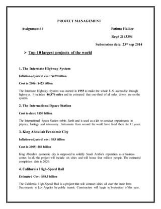 PROJECT MANAGEMENT
Assignment#1 Fatima Haider
Reg# 2143394
Submission date: 23rd sep 2014
 Top 10 largest projects of the world
1. The Interstate Highway System
Inflation-adjusted cost: $459 billion.
Cost in 2006: $425 billion
The Interstate Highway System was started in 1955 to make the whole U.S. accessible through
highways. It includes 46,876 miles and its estimated that one-third of all miles driven are on the
system.
2. The International Space Station
Cost to date: $150 billion.
The International Space Station orbits Earth and is used as a lab to conduct experiments in
physics, biology and astronomy. Astronauts from around the world have lived there for 11 years.
3. King Abdullah Economic City
Inflation-adjusted cost: $95 billion
Cost in 2005: $86 billion
King Abdullah economic city is supposed to solidify Saudi Arabia's reputation as a business
center. In all, the project will include six cities and will house four million people. The estimated
completion date is 2020.
4. California High-Speed Rail
Estimated Cost: $98.5 billion
The California High-Speed Rail is a project that will connect cities all over the state from
Sacremento to Los Angeles by public transit. Construction will begin in September of this year.
 