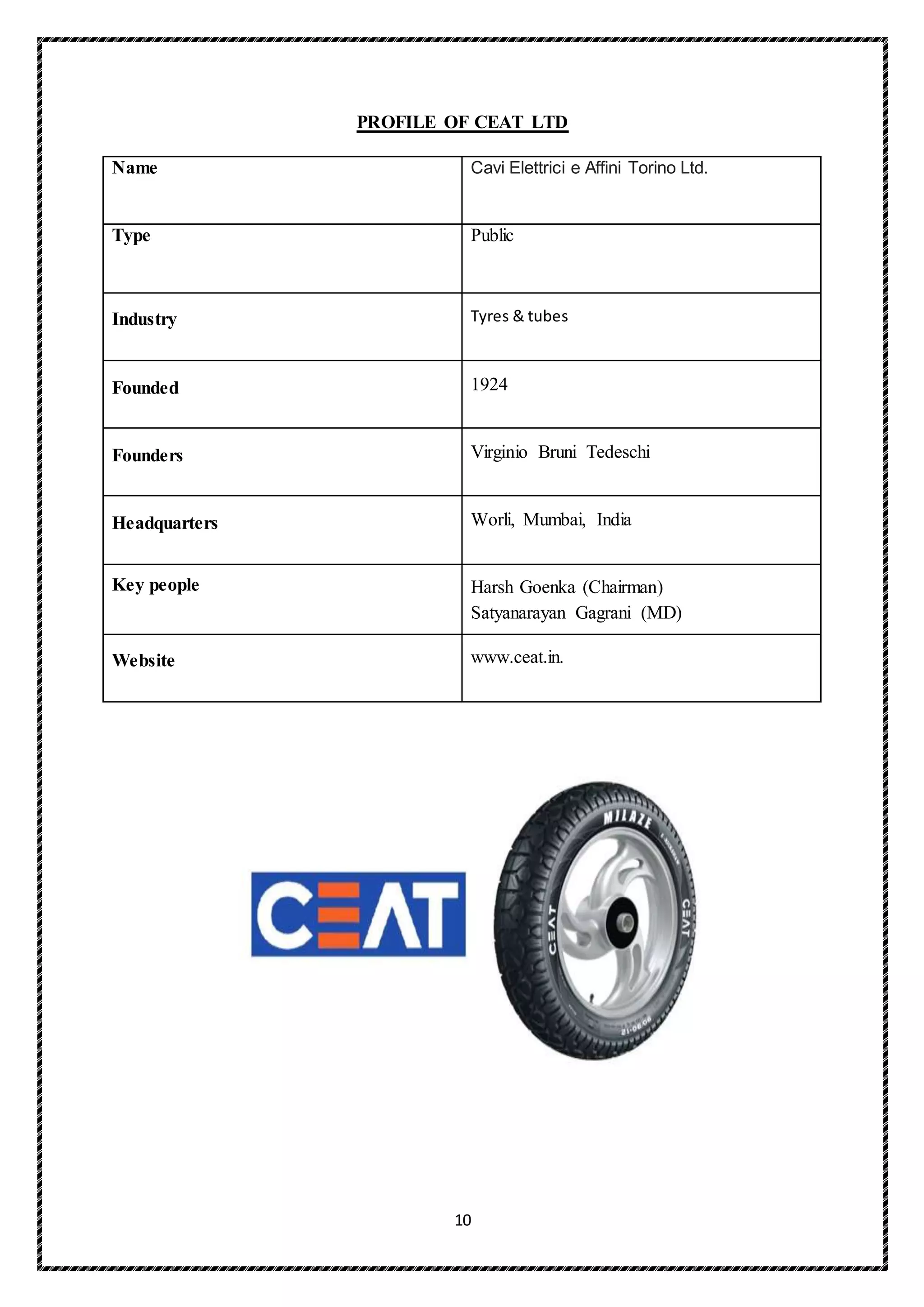 10
PROFILE OF CEAT LTD
Name Cavi Elettrici e Affini Torino Ltd.
Type Public
Industry Tyres & tubes
Founded 1924
Founders Virginio Bruni Tedeschi
Headquarters Worli, Mumbai, India
Key people Harsh Goenka (Chairman)
Satyanarayan Gagrani (MD)
Website www.ceat.in.
 