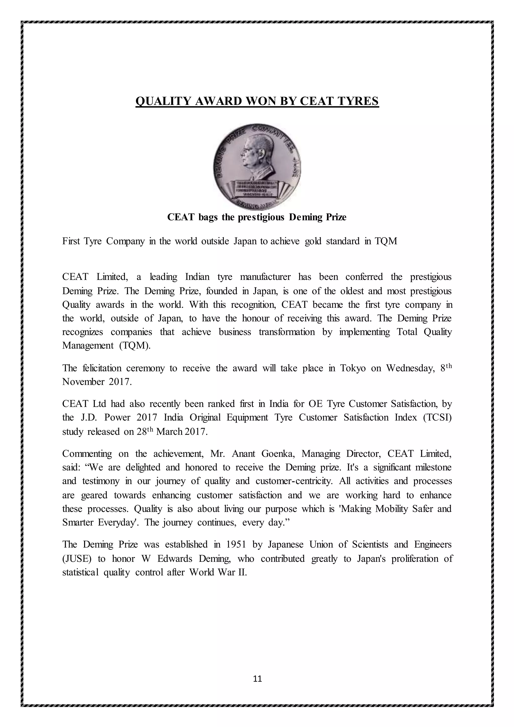 11
QUALITY AWARD WON BY CEAT TYRES
CEAT bags the prestigious Deming Prize
First Tyre Company in the world outside Japan to achieve gold standard in TQM
CEAT Limited, a leading Indian tyre manufacturer has been conferred the prestigious
Deming Prize. The Deming Prize, founded in Japan, is one of the oldest and most prestigious
Quality awards in the world. With this recognition, CEAT became the first tyre company in
the world, outside of Japan, to have the honour of receiving this award. The Deming Prize
recognizes companies that achieve business transformation by implementing Total Quality
Management (TQM).
The felicitation ceremony to receive the award will take place in Tokyo on Wednesday, 8th
November 2017.
CEAT Ltd had also recently been ranked first in India for OE Tyre Customer Satisfaction, by
the J.D. Power 2017 India Original Equipment Tyre Customer Satisfaction Index (TCSI)
study released on 28th March 2017.
Commenting on the achievement, Mr. Anant Goenka, Managing Director, CEAT Limited,
said: “We are delighted and honored to receive the Deming prize. It's a significant milestone
and testimony in our journey of quality and customer-centricity. All activities and processes
are geared towards enhancing customer satisfaction and we are working hard to enhance
these processes. Quality is also about living our purpose which is 'Making Mobility Safer and
Smarter Everyday'. The journey continues, every day.”
The Deming Prize was established in 1951 by Japanese Union of Scientists and Engineers
(JUSE) to honor W Edwards Deming, who contributed greatly to Japan's proliferation of
statistical quality control after World War II.
 