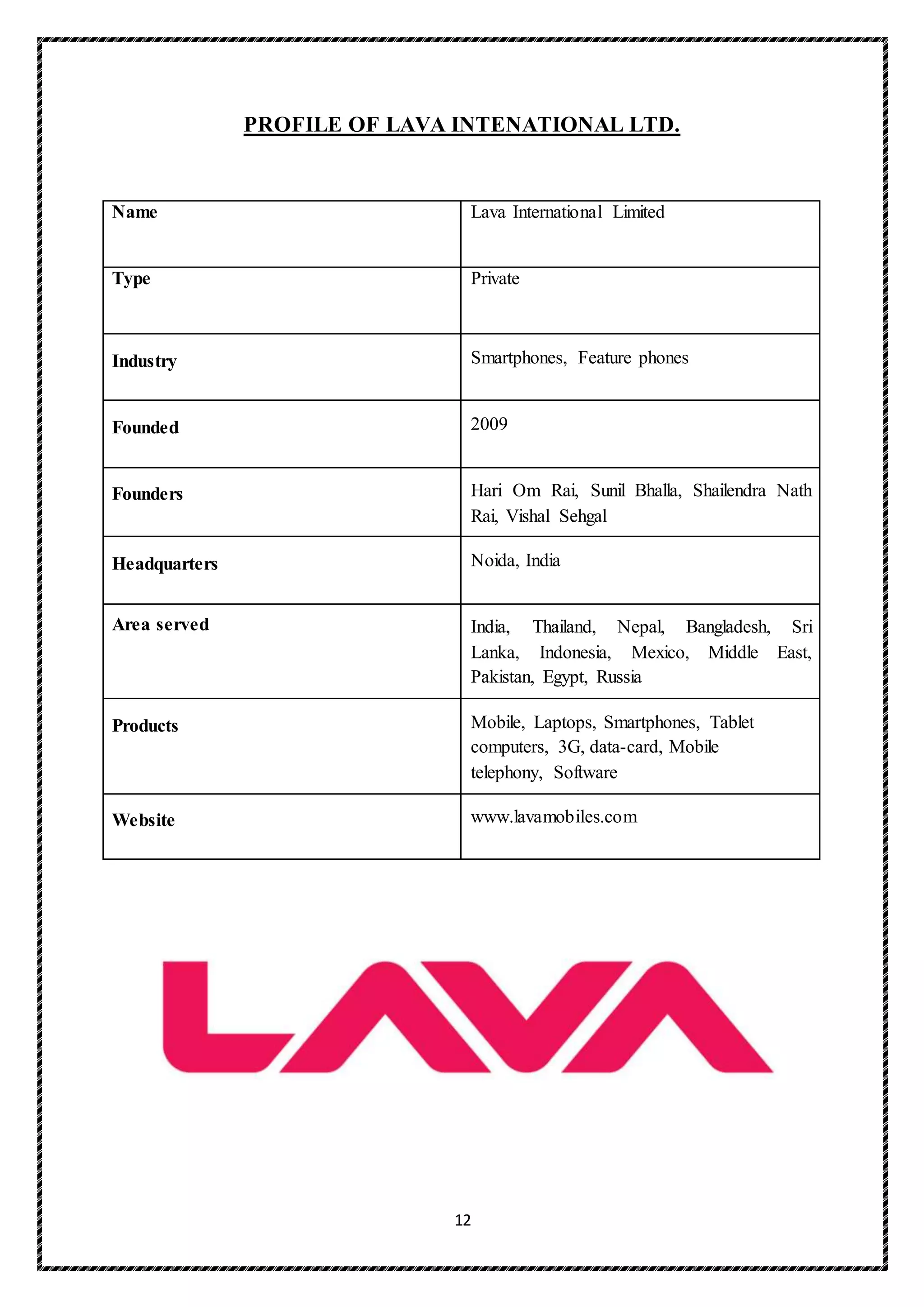 12
PROFILE OF LAVA INTENATIONAL LTD.
Name Lava International Limited
Type Private
Industry Smartphones, Feature phones
Founded 2009
Founders Hari Om Rai, Sunil Bhalla, Shailendra Nath
Rai, Vishal Sehgal
Headquarters Noida, India
Area served India, Thailand, Nepal, Bangladesh, Sri
Lanka, Indonesia, Mexico, Middle East,
Pakistan, Egypt, Russia
Products Mobile, Laptops, Smartphones, Tablet
computers, 3G, data-card, Mobile
telephony, Software
Website www.lavamobiles.com
 