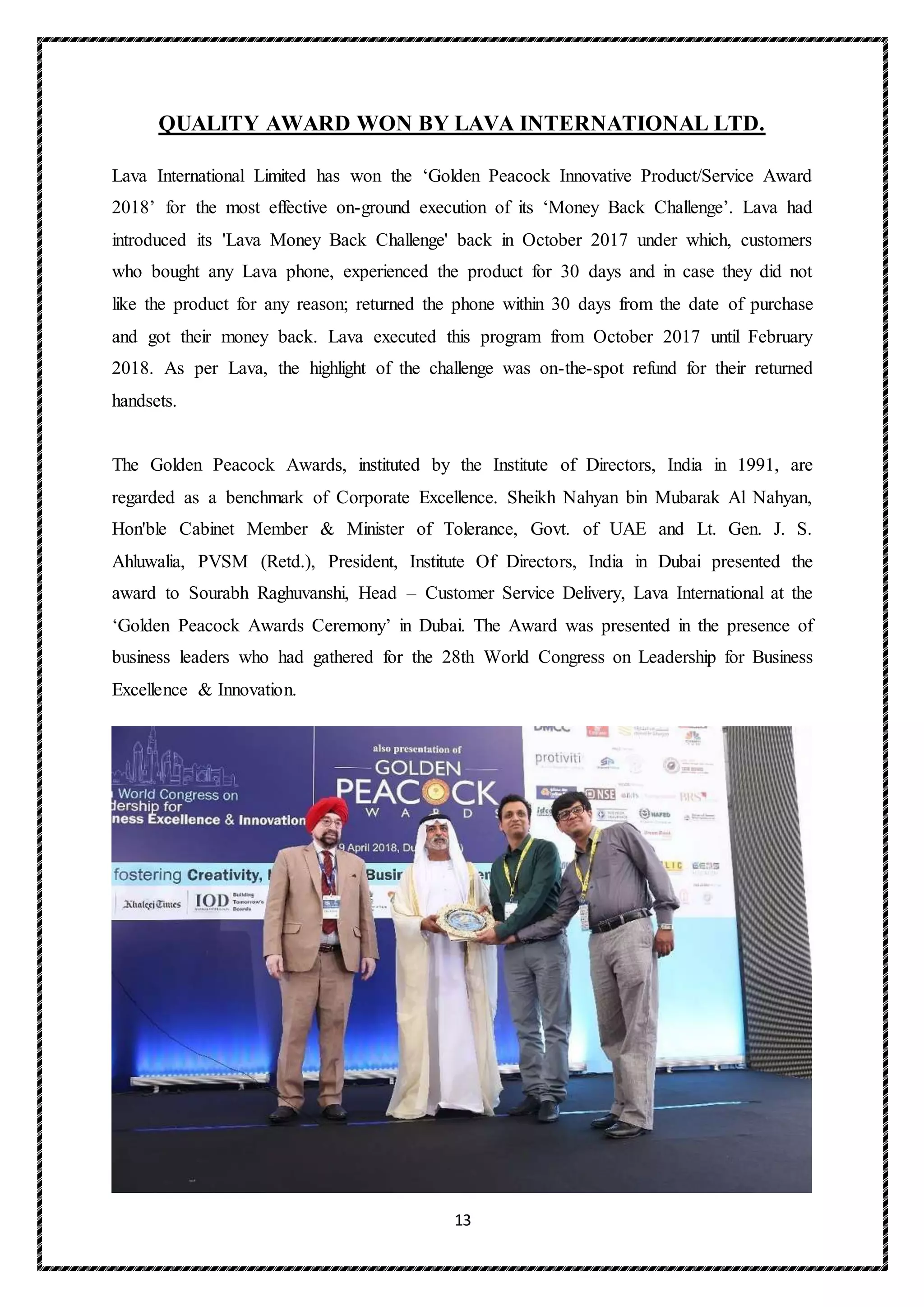 13
QUALITY AWARD WON BY LAVA INTERNATIONAL LTD.
Lava International Limited has won the ‘Golden Peacock Innovative Product/Service Award
2018’ for the most effective on-ground execution of its ‘Money Back Challenge’. Lava had
introduced its 'Lava Money Back Challenge' back in October 2017 under which, customers
who bought any Lava phone, experienced the product for 30 days and in case they did not
like the product for any reason; returned the phone within 30 days from the date of purchase
and got their money back. Lava executed this program from October 2017 until February
2018. As per Lava, the highlight of the challenge was on-the-spot refund for their returned
handsets.
The Golden Peacock Awards, instituted by the Institute of Directors, India in 1991, are
regarded as a benchmark of Corporate Excellence. Sheikh Nahyan bin Mubarak Al Nahyan,
Hon'ble Cabinet Member & Minister of Tolerance, Govt. of UAE and Lt. Gen. J. S.
Ahluwalia, PVSM (Retd.), President, Institute Of Directors, India in Dubai presented the
award to Sourabh Raghuvanshi, Head – Customer Service Delivery, Lava International at the
‘Golden Peacock Awards Ceremony’ in Dubai. The Award was presented in the presence of
business leaders who had gathered for the 28th World Congress on Leadership for Business
Excellence & Innovation.
 