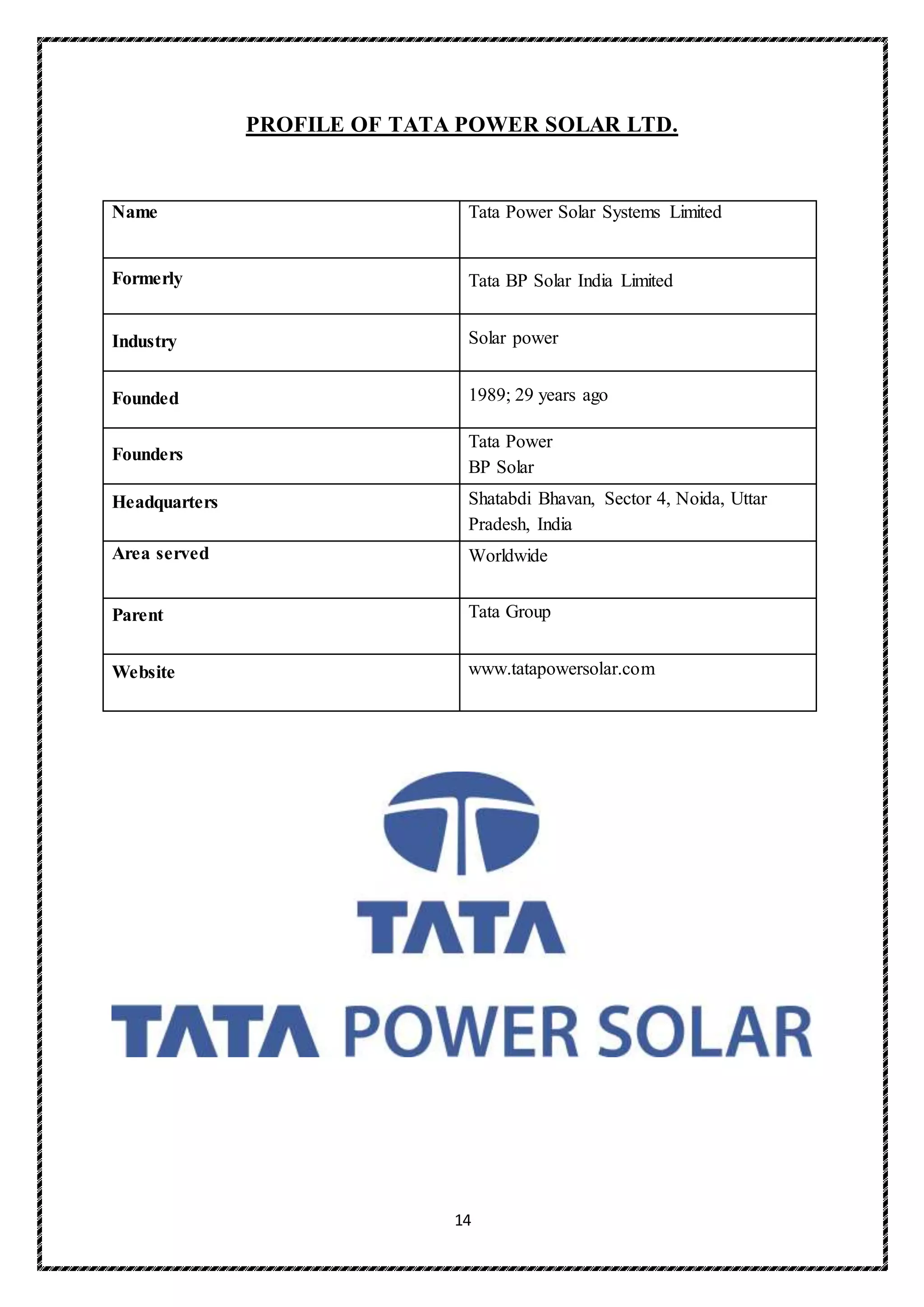 14
PROFILE OF TATA POWER SOLAR LTD.
Name Tata Power Solar Systems Limited
Formerly Tata BP Solar India Limited
Industry Solar power
Founded 1989; 29 years ago
Founders
 Tata Power
 BP Solar
Headquarters Shatabdi Bhavan, Sector 4, Noida, Uttar
Pradesh, India
Area served Worldwide
Parent Tata Group
Website www.tatapowersolar.com
 