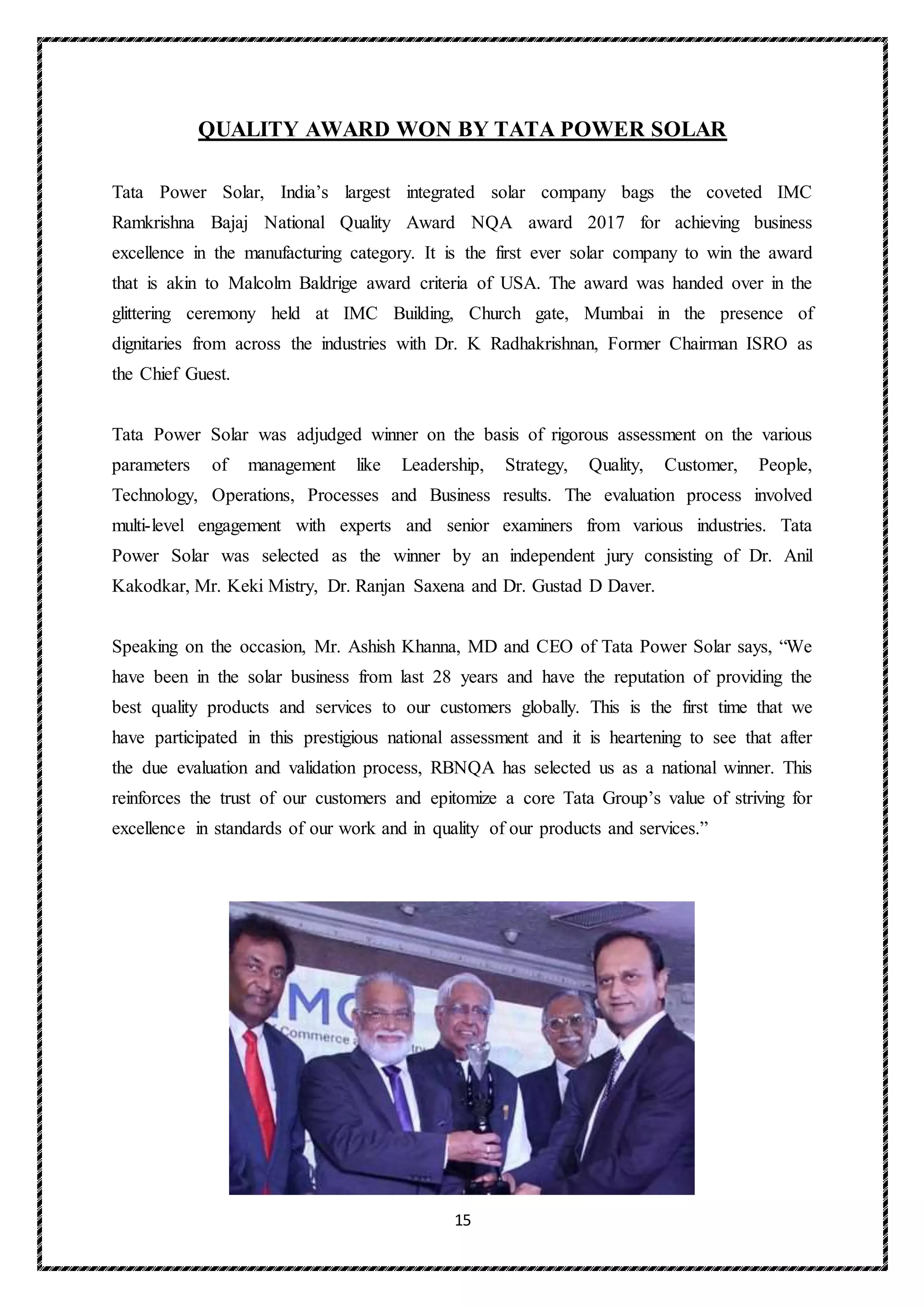 15
QUALITY AWARD WON BY TATA POWER SOLAR
Tata Power Solar, India’s largest integrated solar company bags the coveted IMC
Ramkrishna Bajaj National Quality Award NQA award 2017 for achieving business
excellence in the manufacturing category. It is the first ever solar company to win the award
that is akin to Malcolm Baldrige award criteria of USA. The award was handed over in the
glittering ceremony held at IMC Building, Church gate, Mumbai in the presence of
dignitaries from across the industries with Dr. K Radhakrishnan, Former Chairman ISRO as
the Chief Guest.
Tata Power Solar was adjudged winner on the basis of rigorous assessment on the various
parameters of management like Leadership, Strategy, Quality, Customer, People,
Technology, Operations, Processes and Business results. The evaluation process involved
multi-level engagement with experts and senior examiners from various industries. Tata
Power Solar was selected as the winner by an independent jury consisting of Dr. Anil
Kakodkar, Mr. Keki Mistry, Dr. Ranjan Saxena and Dr. Gustad D Daver.
Speaking on the occasion, Mr. Ashish Khanna, MD and CEO of Tata Power Solar says, “We
have been in the solar business from last 28 years and have the reputation of providing the
best quality products and services to our customers globally. This is the first time that we
have participated in this prestigious national assessment and it is heartening to see that after
the due evaluation and validation process, RBNQA has selected us as a national winner. This
reinforces the trust of our customers and epitomize a core Tata Group’s value of striving for
excellence in standards of our work and in quality of our products and services.”
 