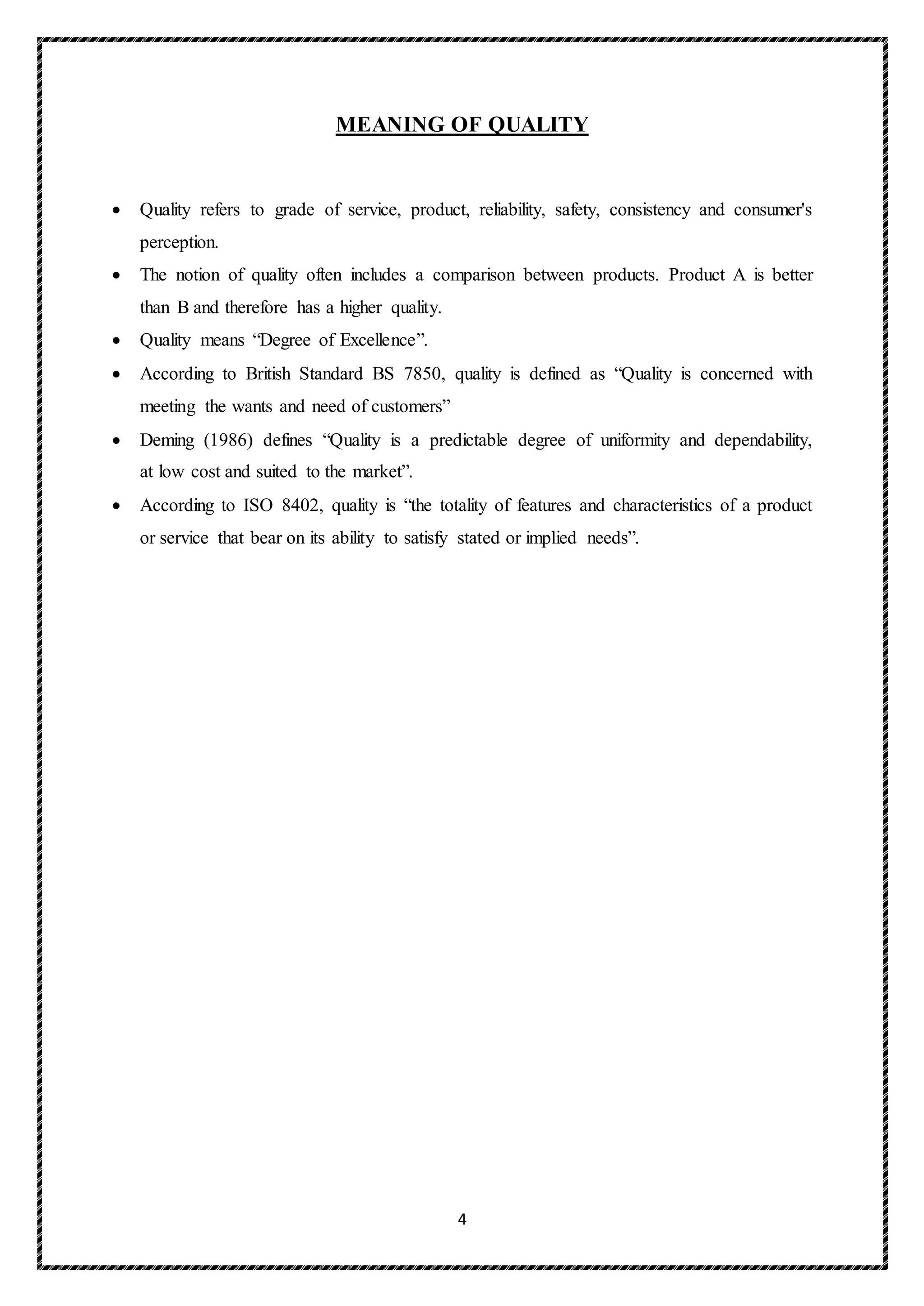 4
MEANING OF QUALITY
 Quality refers to grade of service, product, reliability, safety, consistency and consumer's
perception.
 The notion of quality often includes a comparison between products. Product A is better
than B and therefore has a higher quality.
 Quality means “Degree of Excellence”.
 According to British Standard BS 7850, quality is defined as “Quality is concerned with
meeting the wants and need of customers”
 Deming (1986) defines “Quality is a predictable degree of uniformity and dependability,
at low cost and suited to the market”.
 According to ISO 8402, quality is “the totality of features and characteristics of a product
or service that bear on its ability to satisfy stated or implied needs”.
 