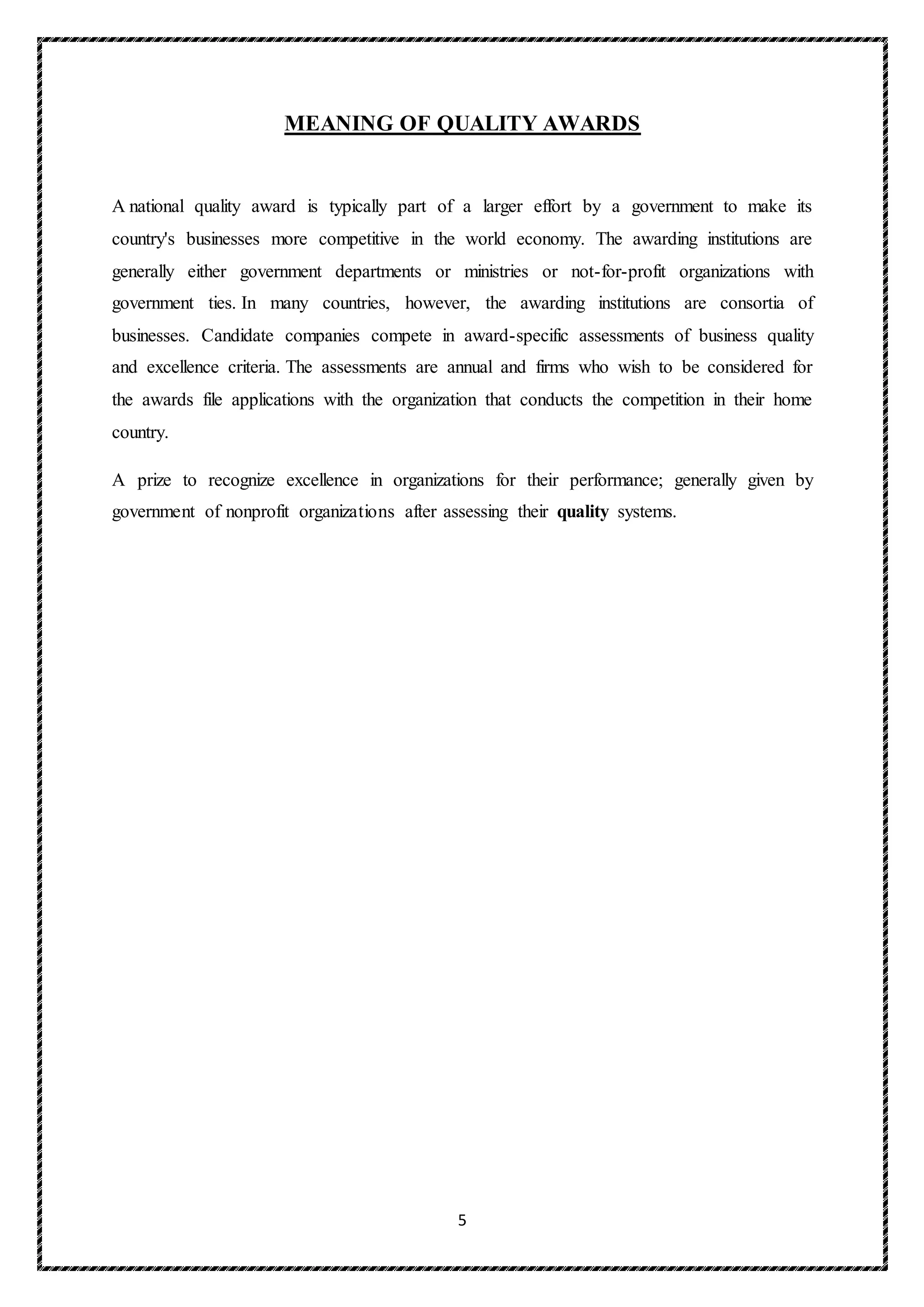 5
MEANING OF QUALITY AWARDS
A national quality award is typically part of a larger effort by a government to make its
country's businesses more competitive in the world economy. The awarding institutions are
generally either government departments or ministries or not-for-profit organizations with
government ties. In many countries, however, the awarding institutions are consortia of
businesses. Candidate companies compete in award-specific assessments of business quality
and excellence criteria. The assessments are annual and firms who wish to be considered for
the awards file applications with the organization that conducts the competition in their home
country.
A prize to recognize excellence in organizations for their performance; generally given by
government of nonprofit organizations after assessing their quality systems.
 