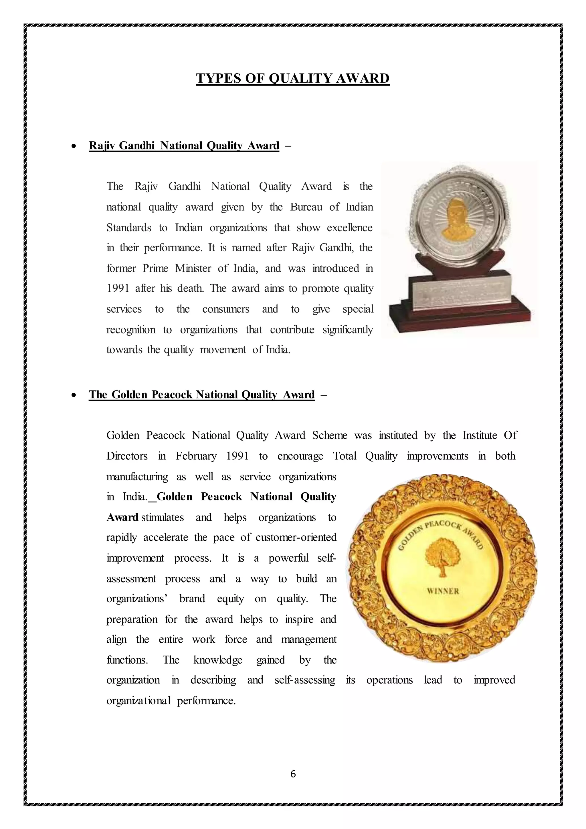 6
TYPES OF QUALITY AWARD
 Rajiv Gandhi National Quality Award –
The Rajiv Gandhi National Quality Award is the
national quality award given by the Bureau of Indian
Standards to Indian organizations that show excellence
in their performance. It is named after Rajiv Gandhi, the
former Prime Minister of India, and was introduced in
1991 after his death. The award aims to promote quality
services to the consumers and to give special
recognition to organizations that contribute significantly
towards the quality movement of India.
 The Golden Peacock National Quality Award –
Golden Peacock National Quality Award Scheme was instituted by the Institute Of
Directors in February 1991 to encourage Total Quality improvements in both
manufacturing as well as service organizations
in India. Golden Peacock National Quality
Award stimulates and helps organizations to
rapidly accelerate the pace of customer-oriented
improvement process. It is a powerful self-
assessment process and a way to build an
organizations’ brand equity on quality. The
preparation for the award helps to inspire and
align the entire work force and management
functions. The knowledge gained by the
organization in describing and self-assessing its operations lead to improved
organizational performance.
 
