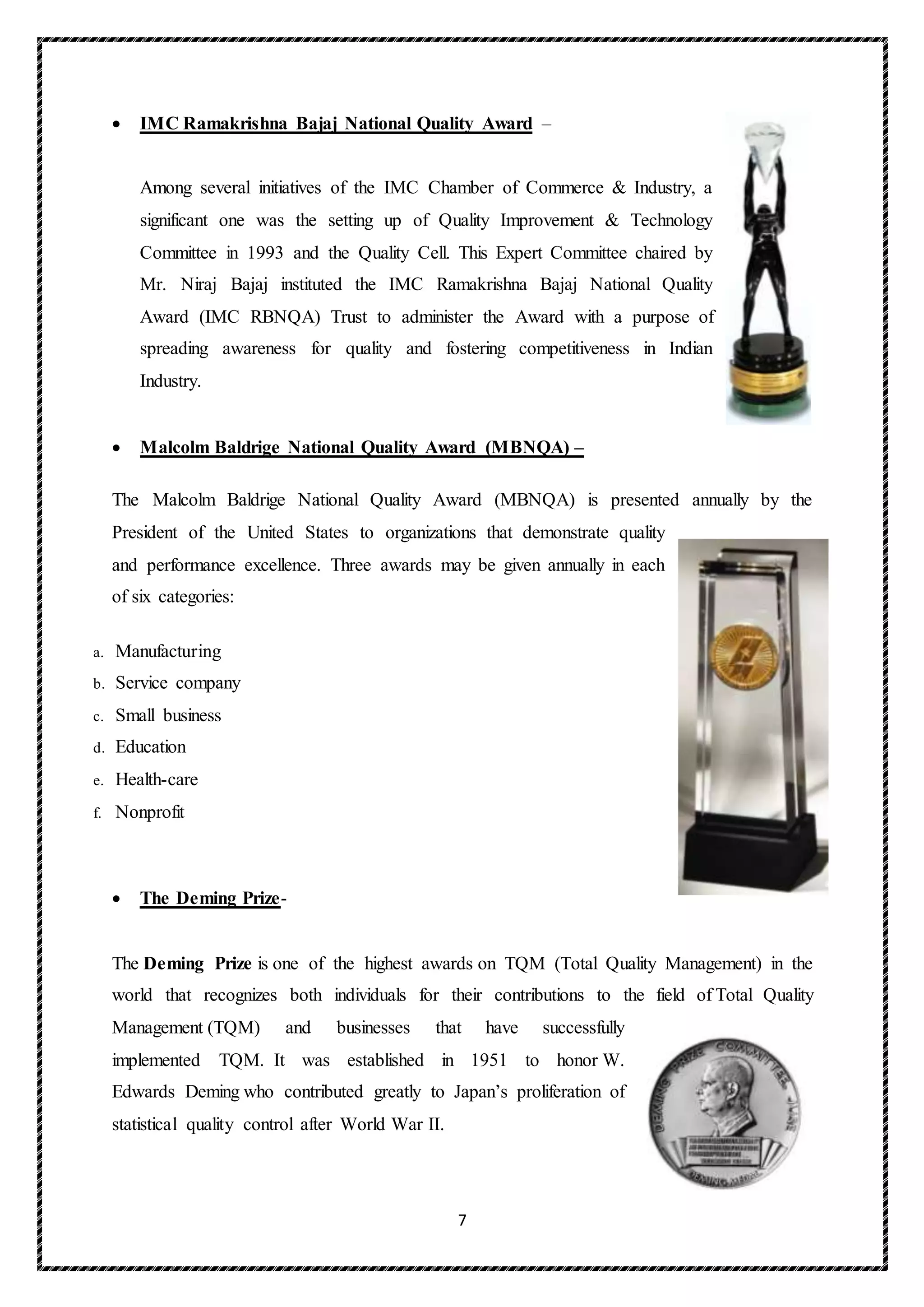7
 IMC Ramakrishna Bajaj National Quality Award –
Among several initiatives of the IMC Chamber of Commerce & Industry, a
significant one was the setting up of Quality Improvement & Technology
Committee in 1993 and the Quality Cell. This Expert Committee chaired by
Mr. Niraj Bajaj instituted the IMC Ramakrishna Bajaj National Quality
Award (IMC RBNQA) Trust to administer the Award with a purpose of
spreading awareness for quality and fostering competitiveness in Indian
Industry.
 Malcolm Baldrige National Quality Award (MBNQA) –
The Malcolm Baldrige National Quality Award (MBNQA) is presented annually by the
President of the United States to organizations that demonstrate quality
and performance excellence. Three awards may be given annually in each
of six categories:
a. Manufacturing
b. Service company
c. Small business
d. Education
e. Health-care
f. Nonprofit
 The Deming Prize-
The Deming Prize is one of the highest awards on TQM (Total Quality Management) in the
world that recognizes both individuals for their contributions to the field of Total Quality
Management (TQM) and businesses that have successfully
implemented TQM. It was established in 1951 to honor W.
Edwards Deming who contributed greatly to Japan’s proliferation of
statistical quality control after World War II.
 