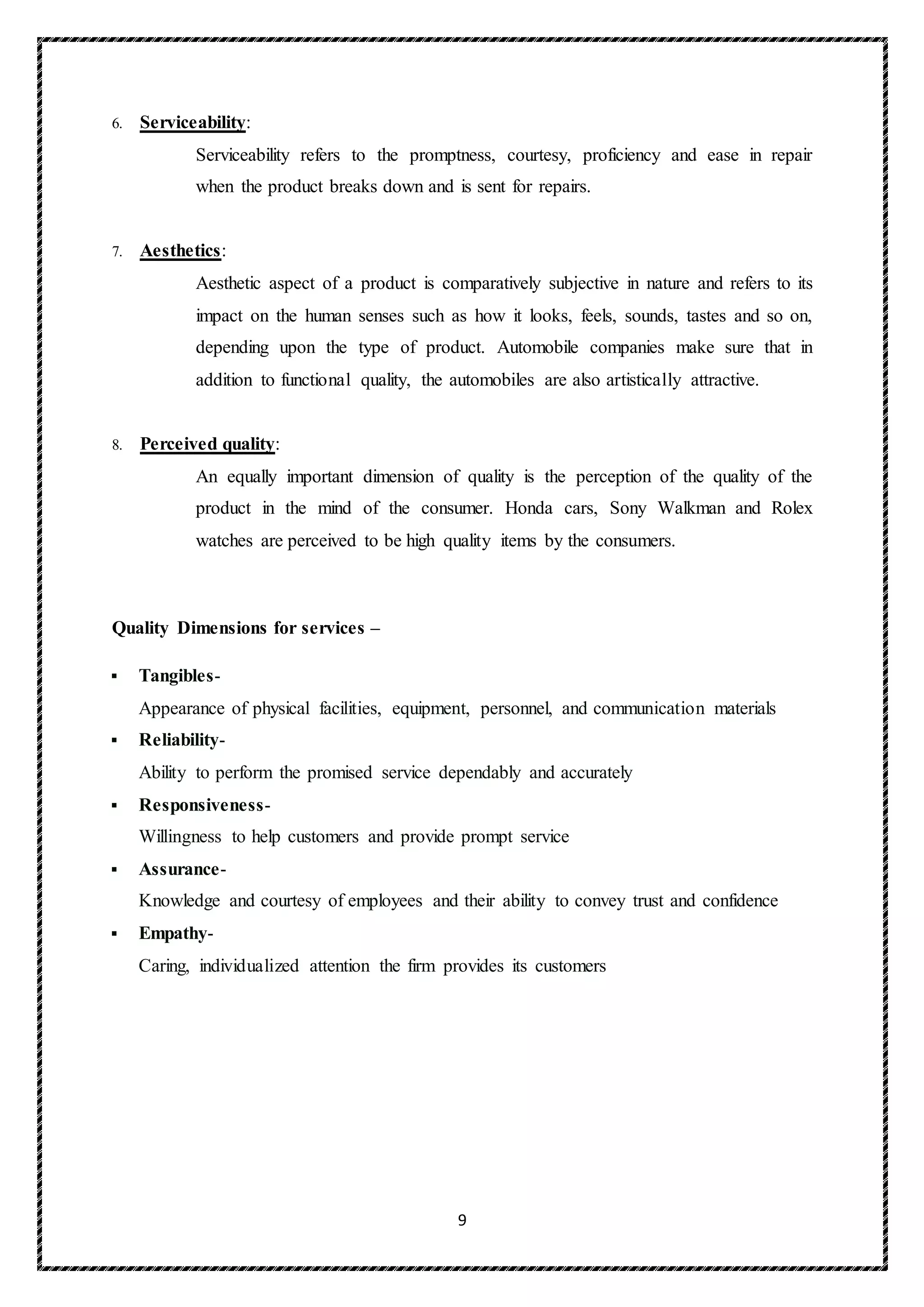 9
6. Serviceability:
Serviceability refers to the promptness, courtesy, proficiency and ease in repair
when the product breaks down and is sent for repairs.
7. Aesthetics:
Aesthetic aspect of a product is comparatively subjective in nature and refers to its
impact on the human senses such as how it looks, feels, sounds, tastes and so on,
depending upon the type of product. Automobile companies make sure that in
addition to functional quality, the automobiles are also artistically attractive.
8. Perceived quality:
An equally important dimension of quality is the perception of the quality of the
product in the mind of the consumer. Honda cars, Sony Walkman and Rolex
watches are perceived to be high quality items by the consumers.
Quality Dimensions for services –
 Tangibles-
Appearance of physical facilities, equipment, personnel, and communication materials
 Reliability-
Ability to perform the promised service dependably and accurately
 Responsiveness-
Willingness to help customers and provide prompt service
 Assurance-
Knowledge and courtesy of employees and their ability to convey trust and confidence
 Empathy-
Caring, individualized attention the firm provides its customers
 