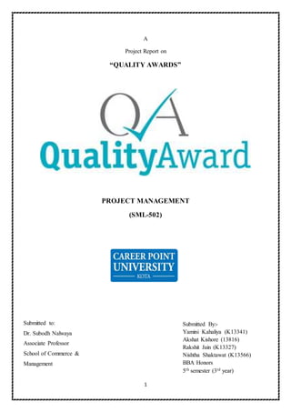 1
A
Project Report on
“QUALITY AWARDS”
PROJECT MANAGEMENT
(SML-502)
Submitted By:-
Yamini Kahaliya (K13341)
Akshat Kishore (13816)
Rakshit Jain (K13327)
Nishtha Shaktawat (K13566)
BBA Honors
5th semester (3rd year)
Submitted to:
Dr. Subodh Nalwaya
Associate Professor
School of Commerce &
Management
 