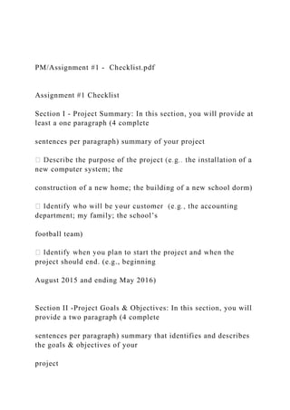 PM/Assignment #1 - Checklist.pdf
Assignment #1 Checklist
Section I - Project Summary: In this section, you will provide at
least a one paragraph (4 complete
sentences per paragraph) summary of your project
new computer system; the
construction of a new home; the building of a new school dorm)
department; my family; the school’s
football team)
project should end. (e.g., beginning
August 2015 and ending May 2016)
Section II -Project Goals & Objectives: In this section, you will
provide a two paragraph (4 complete
sentences per paragraph) summary that identifies and describes
the goals & objectives of your
project
 