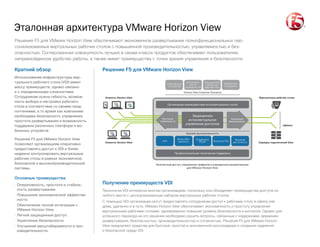 Эталонная архитектура VMware Horizon View
Клиенты Horizon View
Базовая функциональность
Профессиональная техническая поддержка
Организация взаимодействия интеллектуальных служб
Усиленная
безопасность
AAA Высокая
доступность
Масштаби-
руемость
Поддержка
PCoIP Выгрузка SSL
Horizon View Customer Scenarios
Защищенное
интеллектуальное
управление доступом
Клиенты Horizon View
Контроль
подлинности
Виртуальные рабочие столы
Централизо-
ванное
управление VDI
Защищенный
мобильный
рабочий стол
Мобильные
сотрудники
Собственные
устройства
Серверы подключений View
vSphere
REFERENCE ARCHITECTURE: VMware Horizon View
CONTENT TYPE: Solution Diagram
AUDIENCE:
Безопасный доступ, управление трафиком и упрощенное развертывание
для VMware Horizon View
Получение преимуществ VDI
Технология VDI интересна многим организациям, поскольку она объединяет преимущества доступа из
любого места с централизованным набором виртуальных рабочих столов.
С помощью VDI организации могут предоставлять сотрудникам доступ к рабочему столу в офисе или
дома, удаленно и в пути. VMware Horizon View обеспечивает экономичность и простоту управления
виртуальными рабочими столами, одновременно повышая уровень безопасности и контроля. Однако для
успешного перехода на это решение необходимо решить вопросы, связанные с издержками, временем
развертывания, безопасностью, производительностью и готовностью. Решения F5 для VMware Horizon
View предлагают средства для быстрой, простой и экономичной консолидации и создания надежной
и безопасной среды VDI.
Решение F5 для VMware Horizon View
Решения F5 для VMware Horizon View обеспечивают экономичное развертывание полнофункциональных пер-
сонализованных виртуальных рабочих столов с повышенной производительностью, управляемостью и без-
опасностью. Согласованная совокупность лучших в своем классе продуктов обеспечивает пользователям
непревзойденное удобство работы, а также имеет преимущества с точки зрения управления и безопасности.
Краткий обзор
Использование инфраструктуры вир-
туального рабочего стола (VDI) имеет
массу преимуществ, однако связано
и с определенными сложностями.
Сотрудникам нужна гибкость, возмож-
ность выбора и настройки рабочего
стола в соответствии со своими пред-
почтениями, в то время как компаниям
необходима безопасность управления,
простота развертывания и возможность
поддержки различных платформ и мо-
бильных устройств.
Решения F5 для VMware Horizon View
позволяют организациям оперативно
предоставлять доступ к VDI и более
надежно контролировать виртуальные
рабочие столы в рамках экономичной,
безопасной и высокопроизводительной
системы.
Основные преимущества
·· Оперативность, простота и стабиль-
ность развертывания.
·· Повышение экономической эффектив-
ности.
·· Обеспечение тесной интеграции с
VMware Horizon View.
·· Легкий защищенный доступ.
·· Укрепление безопасности.
·· Улучшение масштабируемости и про-
изводительности.
 