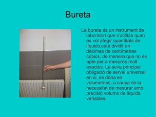 Bureta La bureta és un instrument de laboratori que s'utilitza quan es vol afegir quantitats de líquids,està dividit en dècimes de centímetres cúbics, de manera que no és apte per a mesures molt exactes. La seva principal obligació de servei universal en si, es dóna en volumetries, a causa de la necessitat de mesurar amb precisió volums de líquids variables.   