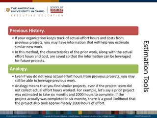 Estimation
Tools
Previous History.
• If your organization keeps track of actual effort hours and costs from
previous projects, you may have information that will help you estimate
similar new work.
• In this method, the characteristics of the prior work, along with the actual
effort hours and cost, are saved so that the information can be leveraged
for future projects.
Analogy.
• Even if you do not keep actual effort hours from previous projects, you may
still be able to leverage previous work.
• Analogy means that you find similar projects, even if the project team did
not collect actual effort hours worked. For example, let's say a prior project
was estimated to take six months and 2000 hours to complete. If the
project actually was completed in six months, there is a good likelihood that
the project also took approximately 2000 hours of effort.
 