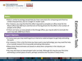 Estimation
Tools
Ratio.
•Ratio is similar to analogy except that you have some basis for comparing work that has
similar characteristics, but on a larger or smaller scale.
•For instance, you may find that the effort required to complete an office move for the
Miami office was 500 hours and that one of the big drivers for the effort is the number of
people at the office.
•If there are twice as many people in the Chicago office, you may be able to conclude the
work may take 1000 hours there.
Expert Opinion.
•In many cases you may need to go to an internal or external expert to get help estimating
the work.
•For instance, if this is the first time you have used a new technology, you may need the help
of an outside research firm to provide estimating information.
•Many times these estimates are based on what other companies in the industry are
experiencing.
•You may also have an internal expert who can help. Although this may be your first time
estimating a certain piece of work, perhaps someone else has done it many times.
 