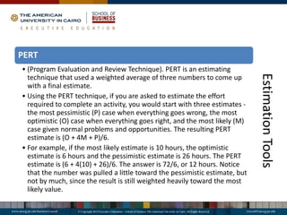 Estimation
Tools
PERT
• (Program Evaluation and Review Technique). PERT is an estimating
technique that used a weighted average of three numbers to come up
with a final estimate.
• Using the PERT technique, if you are asked to estimate the effort
required to complete an activity, you would start with three estimates -
the most pessimistic (P) case when everything goes wrong, the most
optimistic (O) case when everything goes right, and the most likely (M)
case given normal problems and opportunities. The resulting PERT
estimate is (O + 4M + P)/6.
• For example, if the most likely estimate is 10 hours, the optimistic
estimate is 6 hours and the pessimistic estimate is 26 hours. The PERT
estimate is (6 + 4(10) + 26)/6. The answer is 72/6, or 12 hours. Notice
that the number was pulled a little toward the pessimistic estimate, but
not by much, since the result is still weighted heavily toward the most
likely value.
 