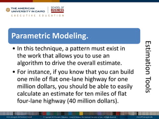 Estimation
Tools
Parametric Modeling.
• In this technique, a pattern must exist in
the work that allows you to use an
algorithm to drive the overall estimate.
• For instance, if you know that you can build
one mile of flat one-lane highway for one
million dollars, you should be able to easily
calculate an estimate for ten miles of flat
four-lane highway (40 million dollars).
 