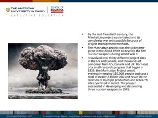 • By the mid Twentieth century, the
Manhattan project was initiated and its
complexity was only possible because of
project management methods.
• The Manhattan project was the codename
given to the Allied effort to develop the first
nuclear weapons during World War II.
• It involved over thirty different project sites
in the US and Canada, and thousands of
personnel from US, Canada and UK. Born out
of a small research program that began in
1939, the Manhattan Project would
eventually employ 130,000 people and cost a
total of nearly 2 billion USD and result in the
creation of multiple production and research
sites operated in secret. The project
succeeded in developing and detonating
three nuclear weapons in 1945.
 