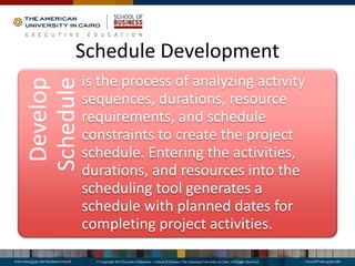 Schedule Development
Develop
Scheduleis the process of analyzing activity
sequences, durations, resource
requirements, and schedule
constraints to create the project
schedule. Entering the activities,
durations, and resources into the
scheduling tool generates a
schedule with planned dates for
completing project activities.
 
