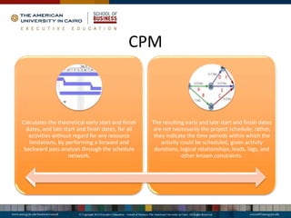 CPM
Calculates the theoretical early start and finish
dates, and late start and finish dates, for all
activities without regard for any resource
limitations, by performing a forward and
backward pass analysis through the schedule
network.
The resulting early and late start and finish dates
are not necessarily the project schedule; rather,
they indicate the time periods within which the
activity could be scheduled, given activity
durations, logical relationships, leads, lags, and
other known constraints.
 