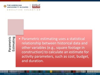 Parametric
Estimating
• Parametric estimating uses a statistical
relationship between historical data and
other variables (e.g., square footage in
construction) to calculate an estimate for
activity parameters, such as cost, budget,
and duration.
 