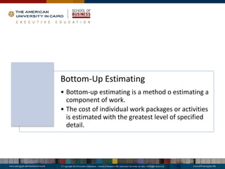 Bottom-Up Estimating
• Bottom-up estimating is a method o estimating a
component of work.
• The cost of individual work packages or activities
is estimated with the greatest level of specified
detail.
 