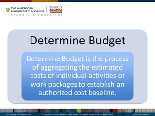 Determine Budget
Determine Budget is the process
of aggregating the estimated
costs of individual activities or
work packages to establish an
authorized cost baseline.
 