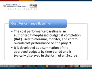 • The cost performance baseline is an
authorized time-phased budget at completion
(BAC) used to measure, monitor, and control
overall cost performance on the project.
• It is developed as a summation of the
approved budgets by time period and is
typically displayed in the form of an S-curve
Cost Performance Baseline
 