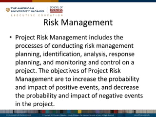 Risk Management
• Project Risk Management includes the
processes of conducting risk management
planning, identification, analysis, response
planning, and monitoring and control on a
project. The objectives of Project Risk
Management are to increase the probability
and impact of positive events, and decrease
the probability and impact of negative events
in the project.
 