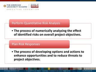 • The process of numerically analyzing the effect
of identified risks on overall project objectives.
Perform Quantitative Risk Analysis
• The process of developing options and actions to
enhance opportunities and to reduce threats to
project objectives.
Plan Risk Responses
 
