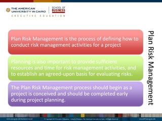 Plan
Risk
Management
Plan Risk Management is the process of defining how to
conduct risk management activities for a project
Planning is also important to provide sufficient
resources and time for risk management activities, and
to establish an agreed-upon basis for evaluating risks.
The Plan Risk Management process should begin as a
project is conceived and should be completed early
during project planning.
 