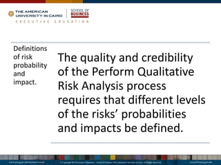 Definitions
of risk
probability
and
impact.
The quality and credibility
of the Perform Qualitative
Risk Analysis process
requires that different levels
of the risks’ probabilities
and impacts be defined.
 