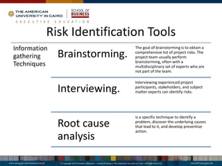 Risk Identification Tools
Information
gathering
Techniques
Brainstorming.
The goal of brainstorming is to obtain a
comprehensive list of project risks. The
project team usually perform
brainstorming, often with a
multidisciplinary set of experts who are
not part of the team.
Interviewing.
Interviewing experienced project
participants, stakeholders, and subject
matter experts can identify risks.
Root cause
analysis
is a specific technique to identify a
problem, discover the underlying causes
that lead to it, and develop preventive
action.
 