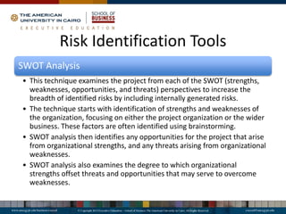 Risk Identification Tools
SWOT Analysis
• This technique examines the project from each of the SWOT (strengths,
weaknesses, opportunities, and threats) perspectives to increase the
breadth of identified risks by including internally generated risks.
• The technique starts with identification of strengths and weaknesses of
the organization, focusing on either the project organization or the wider
business. These factors are often identified using brainstorming.
• SWOT analysis then identifies any opportunities for the project that arise
from organizational strengths, and any threats arising from organizational
weaknesses.
• SWOT analysis also examines the degree to which organizational
strengths offset threats and opportunities that may serve to overcome
weaknesses.
 