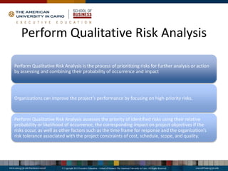 Perform Qualitative Risk Analysis
Perform Qualitative Risk Analysis is the process of prioritizing risks for further analysis or action
by assessing and combining their probability of occurrence and impact
Organizations can improve the project’s performance by focusing on high-priority risks.
Perform Qualitative Risk Analysis assesses the priority of identified risks using their relative
probability or likelihood of occurrence, the corresponding impact on project objectives if the
risks occur, as well as other factors such as the time frame for response and the organization’s
risk tolerance associated with the project constraints of cost, schedule, scope, and quality.
 