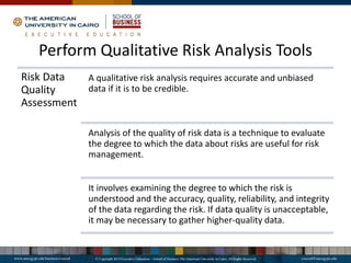 Perform Qualitative Risk Analysis Tools
Risk Data
Quality
Assessment
A qualitative risk analysis requires accurate and unbiased
data if it is to be credible.
Analysis of the quality of risk data is a technique to evaluate
the degree to which the data about risks are useful for risk
management.
It involves examining the degree to which the risk is
understood and the accuracy, quality, reliability, and integrity
of the data regarding the risk. If data quality is unacceptable,
it may be necessary to gather higher-quality data.
 