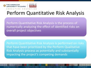 Perform Quantitative Risk Analysis
Perform Quantitative Risk Analysis is the process of
numerically analyzing the effect of identified risks on
overall project objectives
Perform Quantitative Risk Analysis is performed on risks
that have been prioritized by the Perform Qualitative
Risk Analysis process as potentially and substantially
impacting the project’s competing demands
 