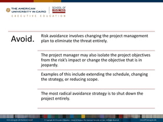 Avoid. Risk avoidance involves changing the project management
plan to eliminate the threat entirely.
The project manager may also isolate the project objectives
from the risk’s impact or change the objective that is in
jeopardy.
Examples of this include extending the schedule, changing
the strategy, or reducing scope.
The most radical avoidance strategy is to shut down the
project entirely.
 