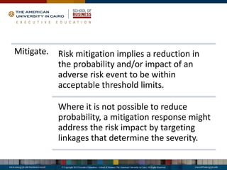 Mitigate. Risk mitigation implies a reduction in
the probability and/or impact of an
adverse risk event to be within
acceptable threshold limits.
Where it is not possible to reduce
probability, a mitigation response might
address the risk impact by targeting
linkages that determine the severity.
 