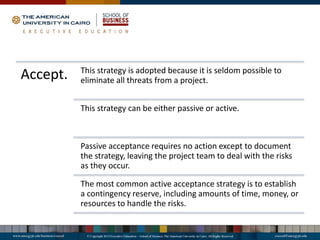 Accept. This strategy is adopted because it is seldom possible to
eliminate all threats from a project.
This strategy can be either passive or active.
Passive acceptance requires no action except to document
the strategy, leaving the project team to deal with the risks
as they occur.
The most common active acceptance strategy is to establish
a contingency reserve, including amounts of time, money, or
resources to handle the risks.
 