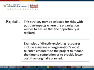 Exploit. This strategy may be selected for risks with
positive impacts where the organization
wishes to ensure that the opportunity is
realized.
Examples of directly exploiting responses
include assigning an organization’s most
talented resources to the project to reduce
the time to completion or to provide lower
cost than originally planned.
 