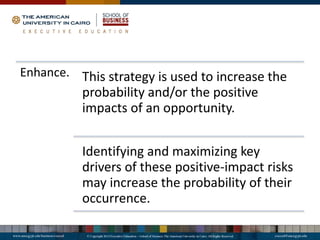 Enhance. This strategy is used to increase the
probability and/or the positive
impacts of an opportunity.
Identifying and maximizing key
drivers of these positive-impact risks
may increase the probability of their
occurrence.
 