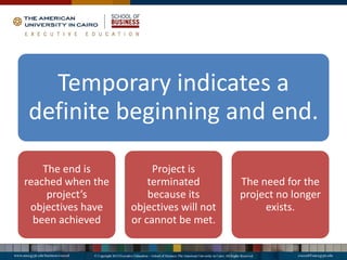 Temporary indicates a
definite beginning and end.
The end is
reached when the
project’s
objectives have
been achieved
Project is
terminated
because its
objectives will not
or cannot be met.
The need for the
project no longer
exists.
 