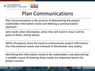 Plan Communications
Plan Communications is the process of determining the project
stakeholder information needs and defining a communication
approach.
who needs what information, when they will need it, how it will be
given to them, and by whom.
While all projects share the need to communicate project information,
the informational needs and methods of distribution vary widely.
Identifying the information needs of the stakeholders and determining
a suitable means of meeting those needs are important factors for
project success.
 
