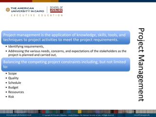 Project
Management
Project management is the application of knowledge, skills, tools, and
techniques to project activities to meet the project requirements.
• Identifying requirements,
• Addressing the various needs, concerns, and expectations of the stakeholders as the
project is planned and carried out,
Balancing the competing project constraints including, but not limited
to:
• Scope
• Quality
• Schedule
• Budget
• Ressources
• Risk
 
