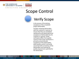 Scope Control
Is the process of formalizing
acceptance of the completed
project deliverables.
Includes reviewing deliverables
with the customer or sponsor to
ensure that they are completed
satisfactorily and obtaining formal
acceptance of deliverables by the
customer or sponsor. Scope
verification differs from quality
control in that scope verification is
primarily concerned with
acceptance of the deliverables,
while quality control is primarily
concerned with correctness of the
deliverables and meeting the
quality requirements specified for
the deliverables.
Verify Scope
 