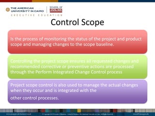 Control Scope
Is the process of monitoring the status of the project and product
scope and managing changes to the scope baseline.
Controlling the project scope ensures all requested changes and
recommended corrective or preventive actions are processed
through the Perform Integrated Change Control process
Project scope control is also used to manage the actual changes
when they occur and is integrated with the
other control processes.
 
